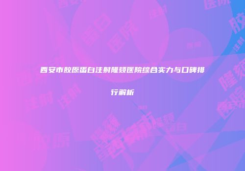 西安市胶原蛋白注射隆颏医院综合实力与口碑排行解析