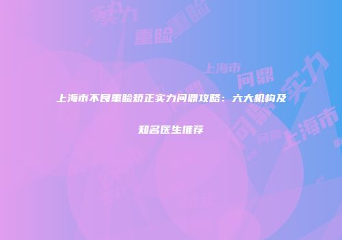 上海市不良重睑矫正实力问鼎攻略：六大机构及知名医生推荐