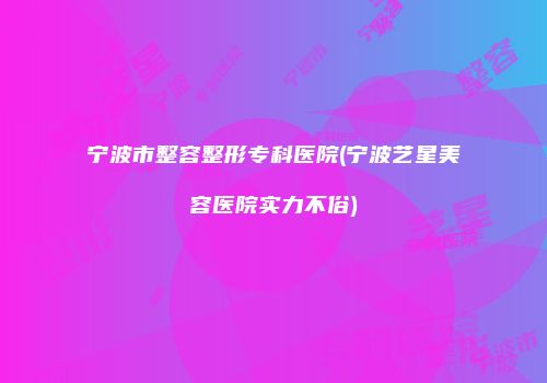 宁波市整容整形专科医院(宁波艺星美容医院实力不俗)