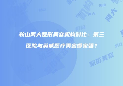 鞍山两大整形美容机构对比:第三医院与英威医疗美容哪家强?