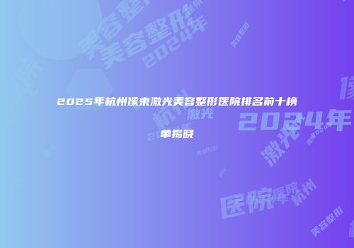 2025年杭州像束激光美容整形医院排名前十榜单揭晓