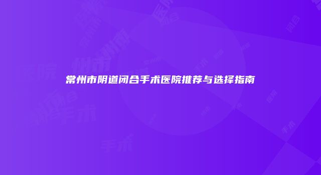 常州市阴道闭合手术医院推荐与选择指南