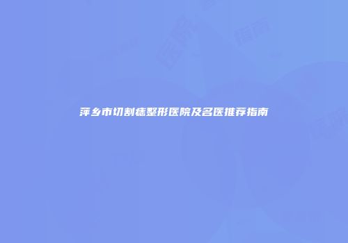 萍乡市切割痣整形医院及名医推荐指南