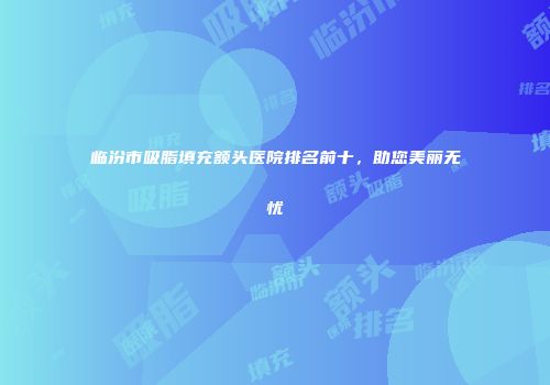 临汾市吸脂填充额头医院排名前十,助您美丽无忧