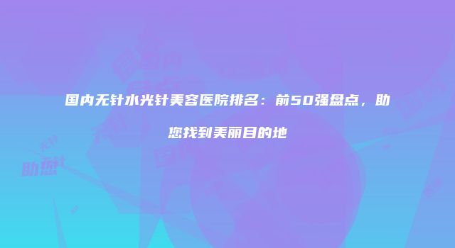 国内无针水光针美容医院排名:前50强盘点,助您找到美丽目的地