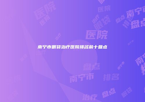 南宁市眼袋治疗医院排名前十盘点