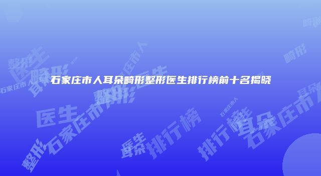 石家庄市人耳朵畸形整形医生排行榜前十名揭晓