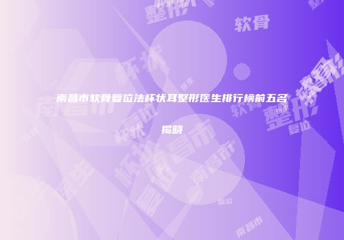 南昌市软骨复位法杯状耳整形医生排行榜前五名揭晓