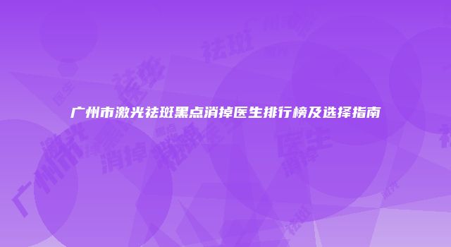 广州市激光祛斑黑点消掉医生排行榜及选择指南