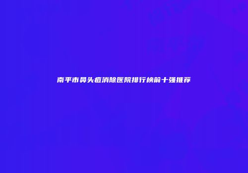 南平市鼻头痘消除医院排行榜前十强推荐
