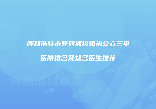 呼和浩特市牙列拥挤矫治公立三甲医院排名及知名医生推荐