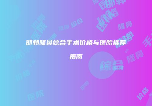 邯郸隆鼻综合手术价格与医院推荐指南
