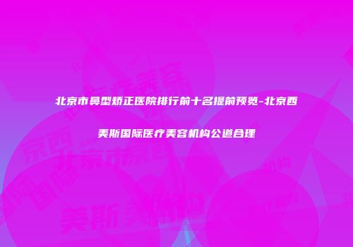 北京市鼻型矫正医院排行前十名提前预览-北京西美斯国际医疗美容机构公道合理