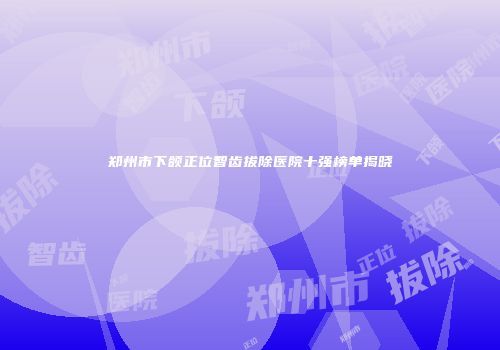 郑州市下颌正位智齿拔除医院十强榜单揭晓