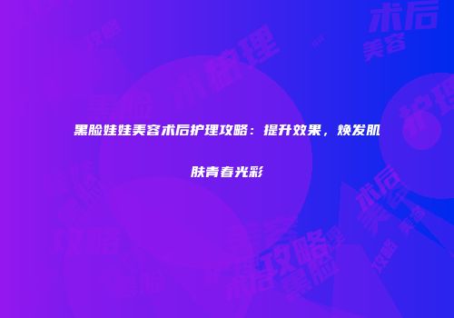 黑脸娃娃美容术后护理攻略：提升效果，焕发肌肤青春光彩