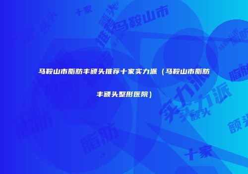 马鞍山市脂肪丰额头推荐十家实力派(马鞍山市脂肪丰额头整形医院)
