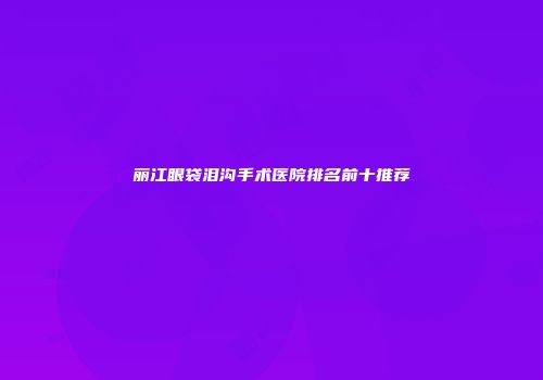 丽江眼袋泪沟手术医院排名前十推荐