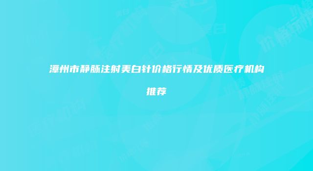 漳州市静脉注射美白针价格行情及优质医疗机构推荐