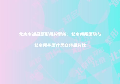 北京市知名整形机构解析：北京朝阳医院与北京舜华医疗美容特色对比