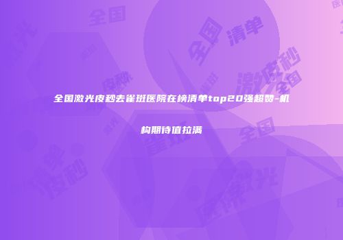 全国激光皮秒去雀斑医院在榜清单top20强超赞-机构期待值拉满