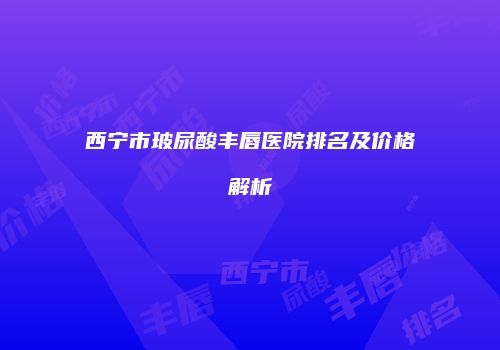 西宁市玻尿酸丰唇医院排名及价格解析