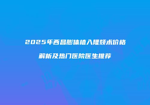 2025年西昌膨体植入隆颏术价格解析及热门医院医生推荐