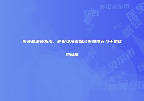 医美去眼袋指南：呼伦贝尔市知名医生推荐与手术优势解析