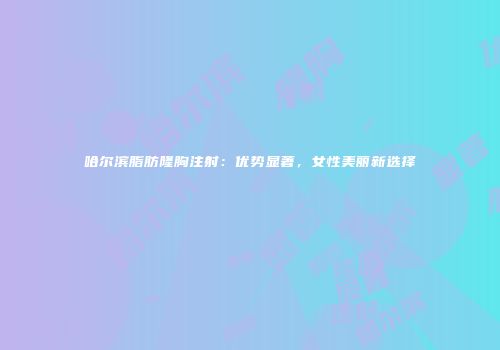 哈尔滨脂肪隆胸注射：优势显著，女性美丽新选择