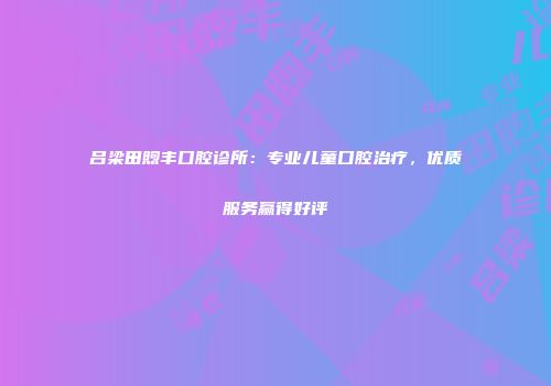 吕梁田煦丰口腔诊所：专业儿童口腔治疗，优质服务赢得好评