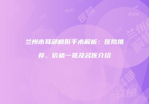 兰州市耳部畸形手术解析:医院推荐、价格一览及名医介绍