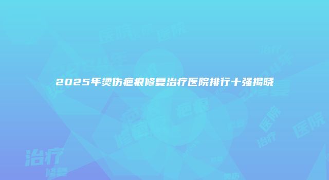 2025年烫伤疤痕修复治疗医院排行十强揭晓