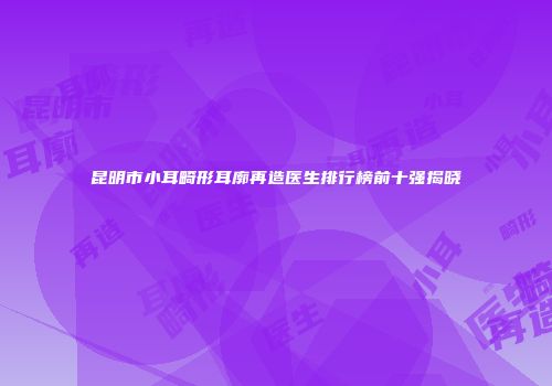 昆明市小耳畸形耳廓再造医生排行榜前十强揭晓
