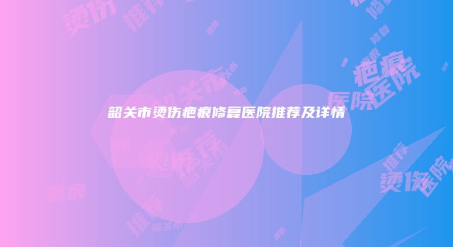 韶关市烫伤疤痕修复医院推荐及详情