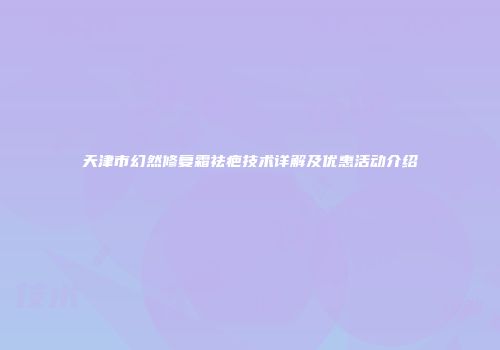 天津市幻然修复霜祛疤技术详解及优惠活动介绍