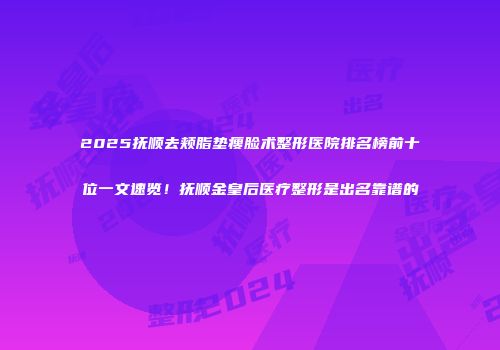2025抚顺去颊脂垫瘦脸术整形医院排名榜前十位一文速览！抚顺金皇后医疗整形是出名靠谱的
