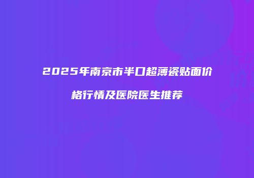 2025年南京市半口超薄瓷贴面价格行情及医院医生推荐