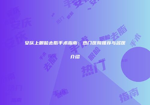 安庆上眼睑去脂手术指南:热门医院推荐与名医介绍