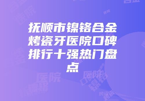 抚顺市镍铬合金烤瓷牙医院口碑排行十强热门盘点