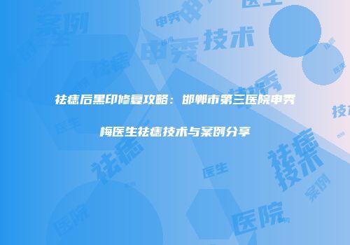祛痣后黑印修复攻略：邯郸市第三医院申秀梅医生祛痣技术与案例分享