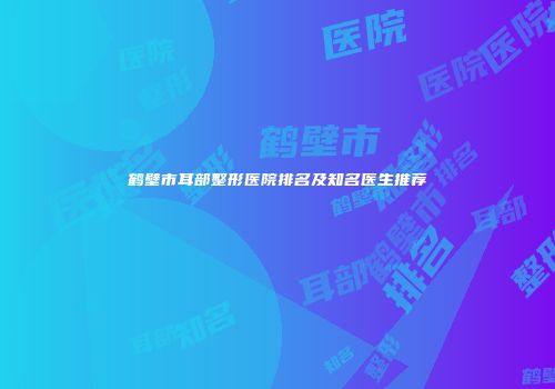 鹤壁市耳部整形医院排名及知名医生推荐