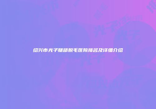 绍兴市光子腿部脱毛医院排名及详细介绍