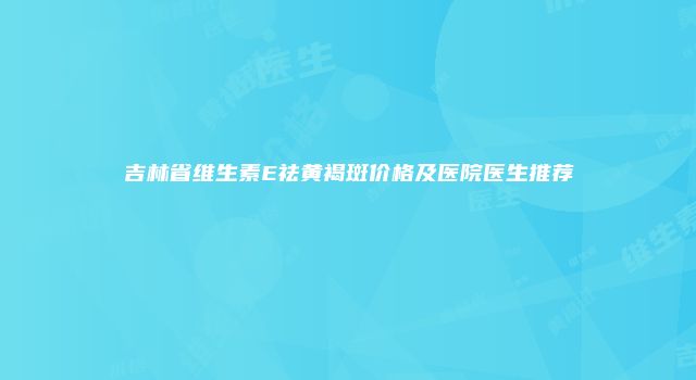 吉林省维生素E祛黄褐斑价格及医院医生推荐