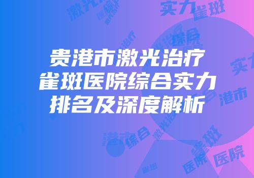 贵港市激光治疗雀斑医院综合实力排名及深度解析