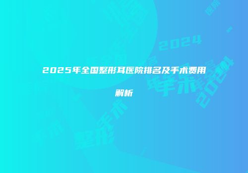 2025年全国整形耳医院排名及手术费用解析