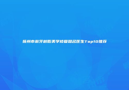 抚州市前牙树脂美学修复知名医生Top10推荐