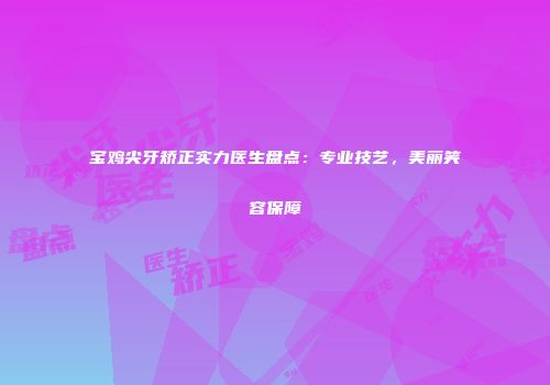 宝鸡尖牙矫正实力医生盘点:专业技艺,美丽笑容保障