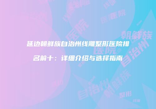 延边朝鲜族自治州线雕整形医院排名前十：详细介绍与选择指南