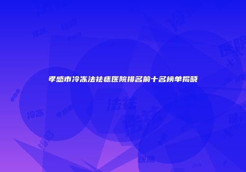 孝感市冷冻法祛痣医院排名前十名榜单揭晓