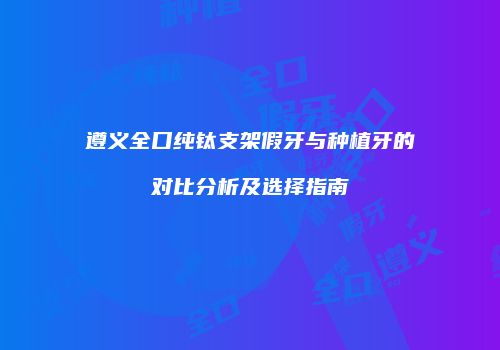 遵义全口纯钛支架假牙与种植牙的对比分析及选择指南