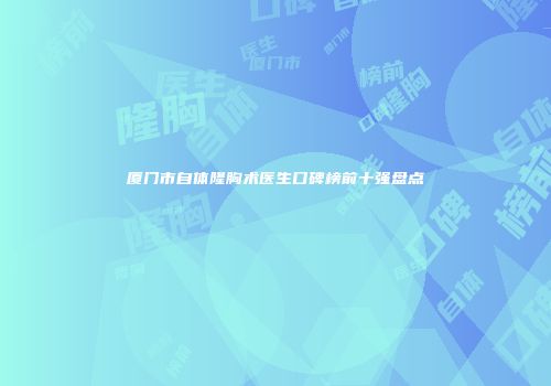 厦门市自体隆胸术医生口碑榜前十强盘点